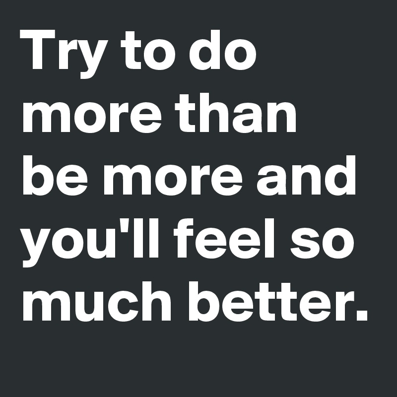 Try to do more than be more and you'll feel so much better.
