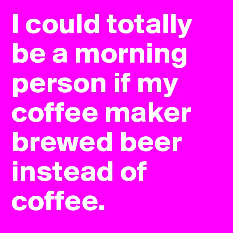 I could totally be a morning person if my coffee maker brewed beer instead of coffee. 