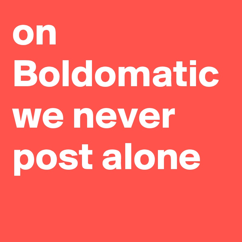 on Boldomatic we never post alone