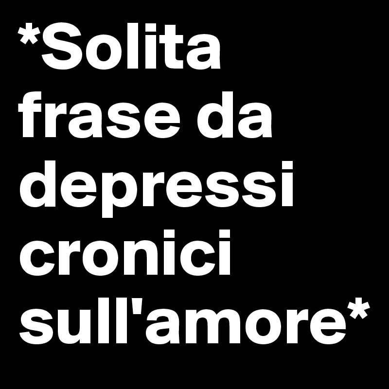 *Solita frase da depressi cronici sull'amore*