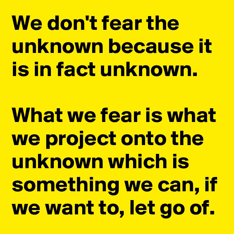 We don't fear the unknown because it is in fact unknown. 

What we fear is what we project onto the unknown which is something we can, if we want to, let go of. 