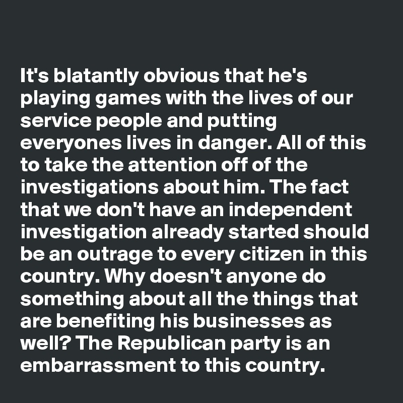 

It's blatantly obvious that he's playing games with the lives of our service people and putting everyones lives in danger. All of this to take the attention off of the investigations about him. The fact that we don't have an independent investigation already started should be an outrage to every citizen in this country. Why doesn't anyone do something about all the things that are benefiting his businesses as well? The Republican party is an embarrassment to this country.
