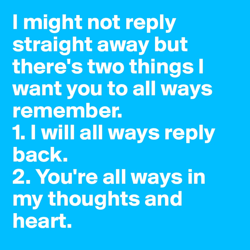 I might not reply straight away but there's two things I want you to all ways remember.
1. I will all ways reply back.
2. You're all ways in my thoughts and heart. 