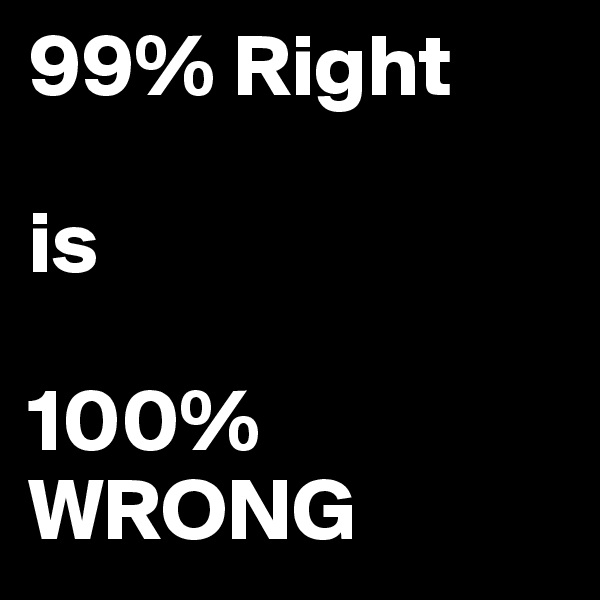 99% Right 

is

100%  
WRONG