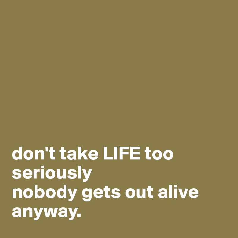 






don't take LIFE too seriously 
nobody gets out alive anyway.