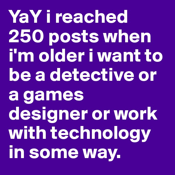 YaY i reached 250 posts when i'm older i want to be a detective or a games designer or work with technology in some way.