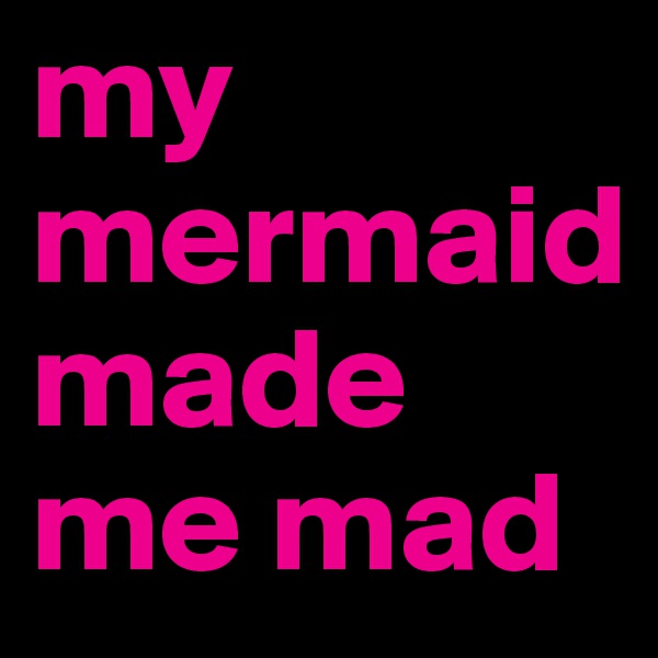 my mermaid 
made me mad
