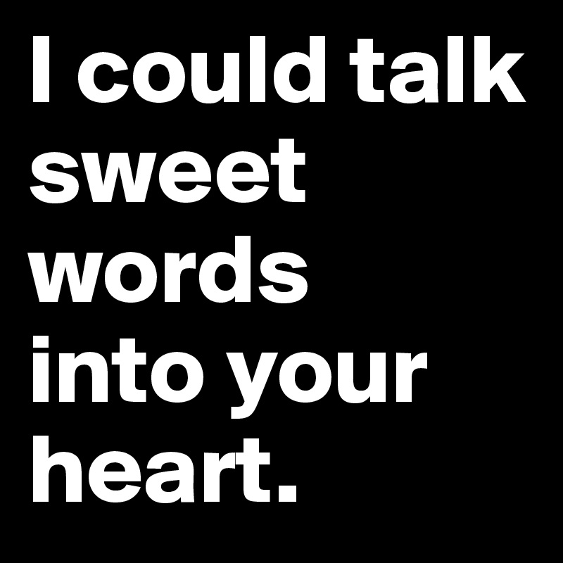 I could talk 
sweet words 
into your heart.