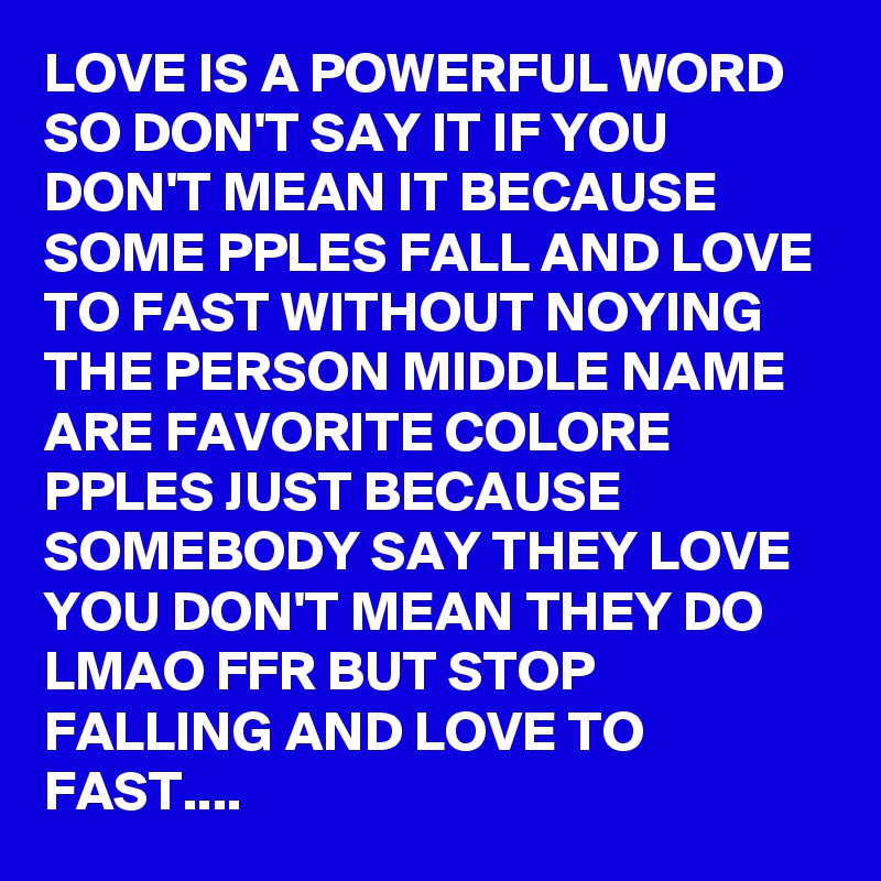 LOVE IS A POWERFUL WORD SO DON'T SAY IT IF YOU DON'T MEAN IT BECAUSE SOME PPLES FALL AND LOVE TO FAST WITHOUT NOYING THE PERSON MIDDLE NAME ARE FAVORITE COLORE PPLES JUST BECAUSE SOMEBODY SAY THEY LOVE YOU DON'T MEAN THEY DO LMAO FFR BUT STOP FALLING AND LOVE TO FAST....