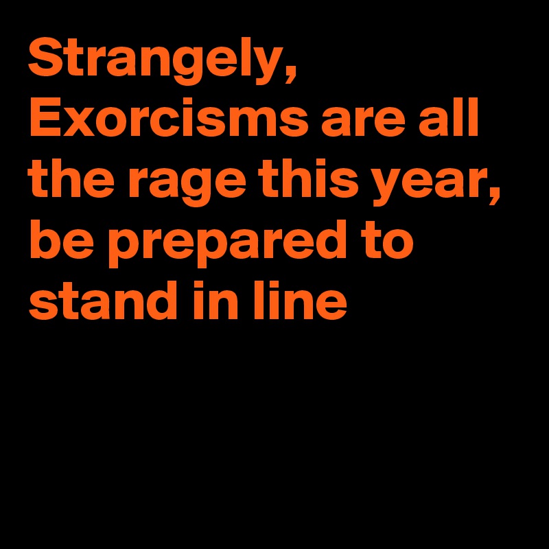 Strangely, 
Exorcisms are all the rage this year, be prepared to stand in line


