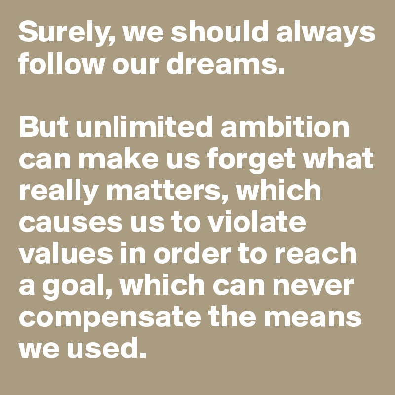 Surely, we should always follow our dreams. 

But unlimited ambition can make us forget what really matters, which causes us to violate values in order to reach a goal, which can never compensate the means we used. 