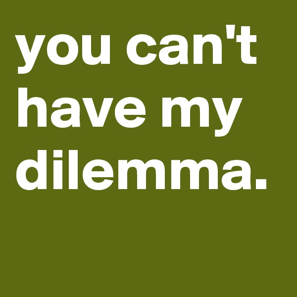 you can't have my dilemma. 