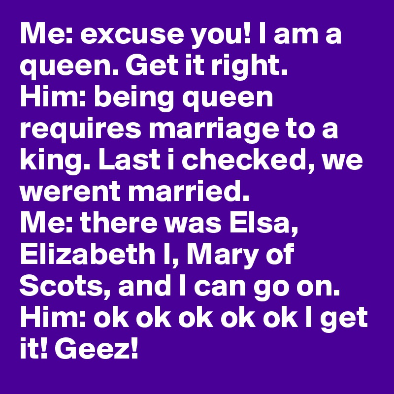Me: excuse you! I am a queen. Get it right. 
Him: being queen requires marriage to a king. Last i checked, we werent married. 
Me: there was Elsa, Elizabeth I, Mary of Scots, and I can go on. 
Him: ok ok ok ok ok I get it! Geez! 