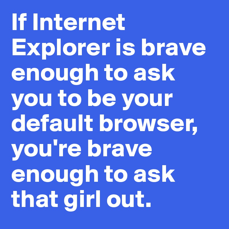 If Internet Explorer is brave enough to ask you to be your default browser, you're brave enough to ask that girl out.