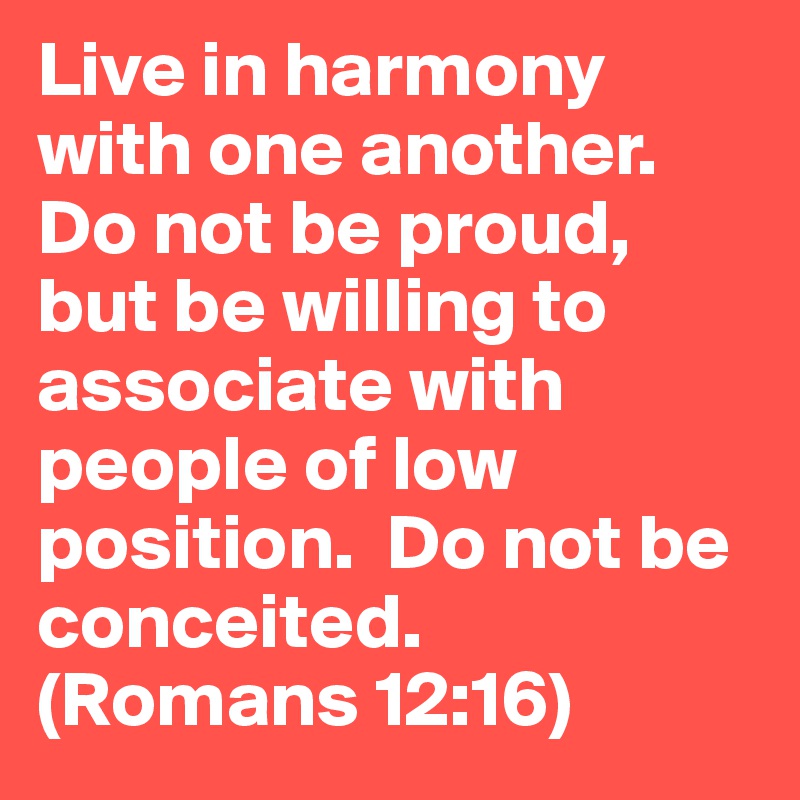Live in harmony with one another. Do not be proud, but be willing to associate with people of low position.  Do not be conceited. 
(Romans 12:16)