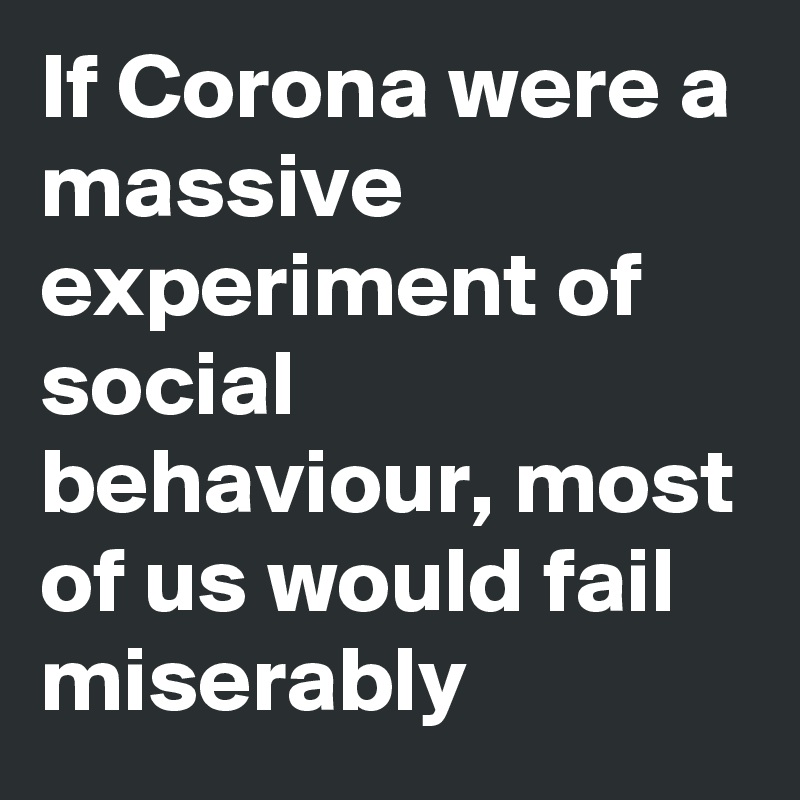 If Corona were a massive experiment of social behaviour, most of us would fail miserably