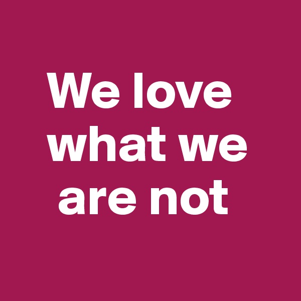 
   We love    
   what we 
    are not
