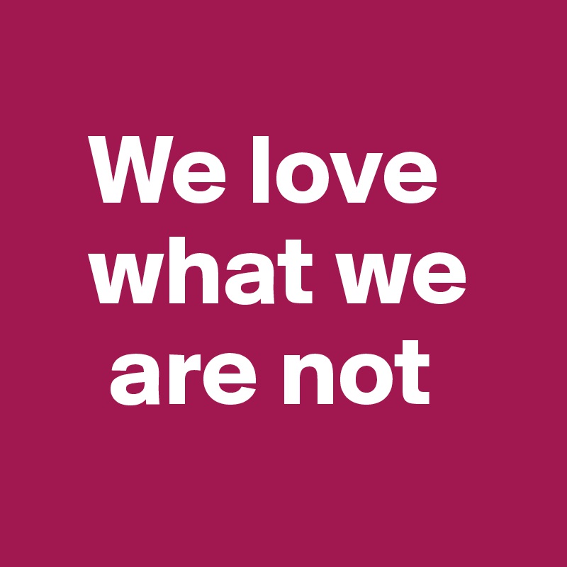 
   We love    
   what we 
    are not
