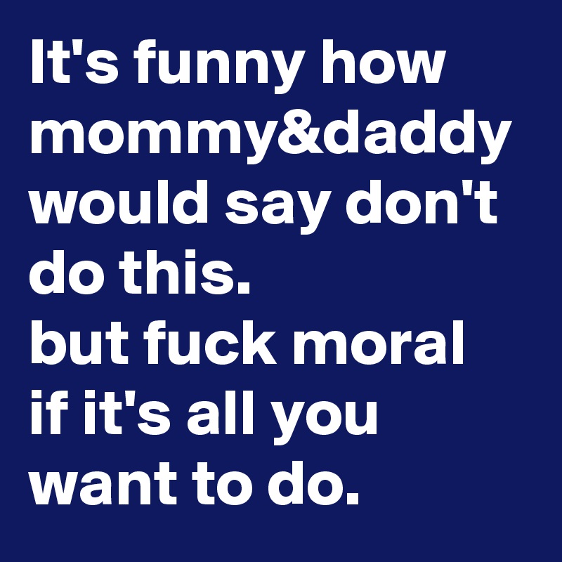 It's funny how mommy&daddy would say don't do this.
but fuck moral if it's all you want to do. 