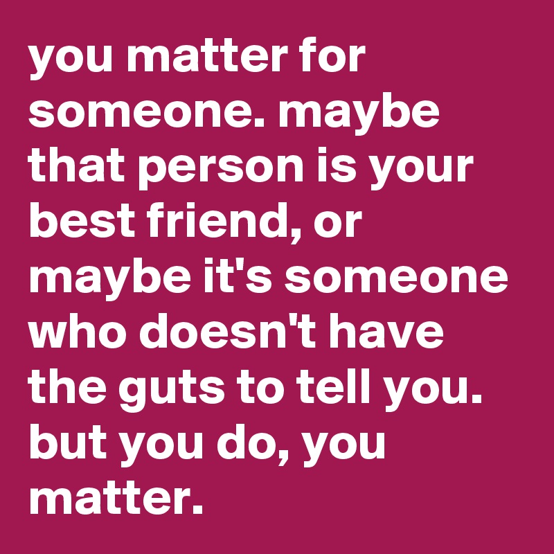 you matter for someone. maybe that person is your best friend, or maybe it's someone who doesn't have the guts to tell you. but you do, you matter.