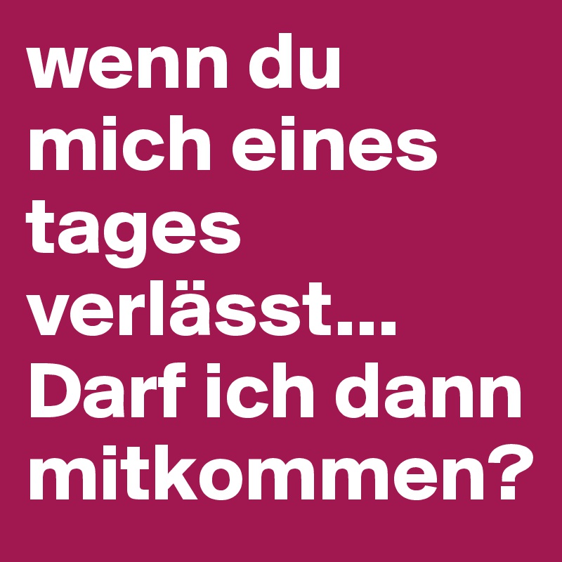 wenn du mich eines tages verlässt...
Darf ich dann mitkommen?