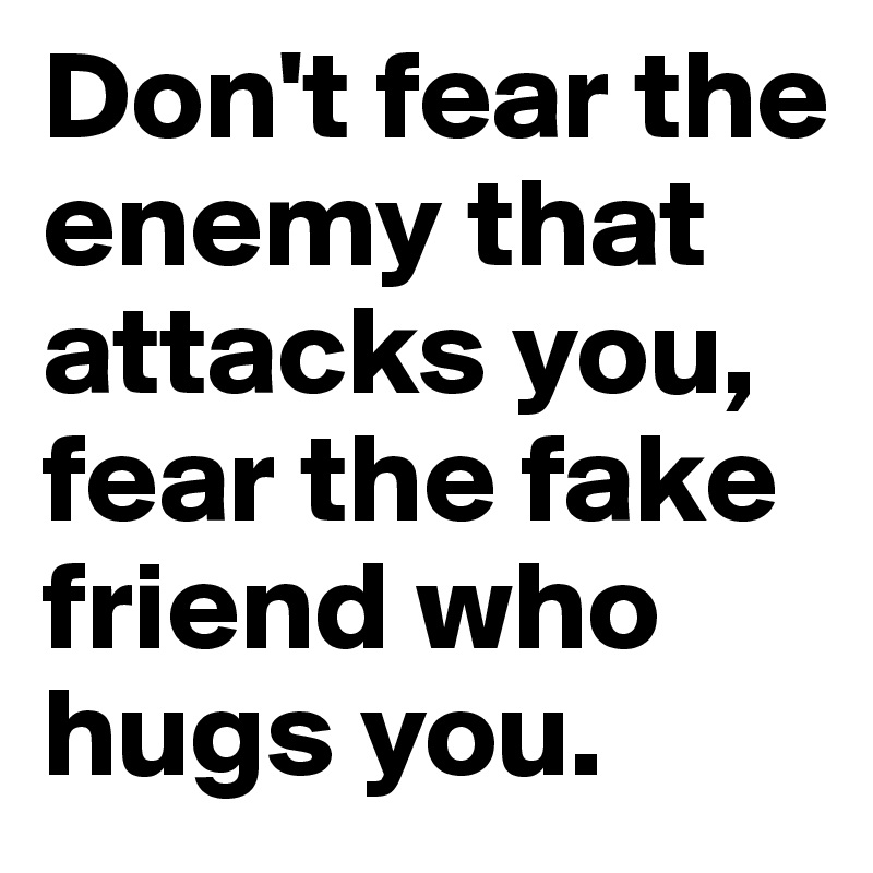 Don't fear the enemy that attacks you, fear the fake friend who hugs you. 