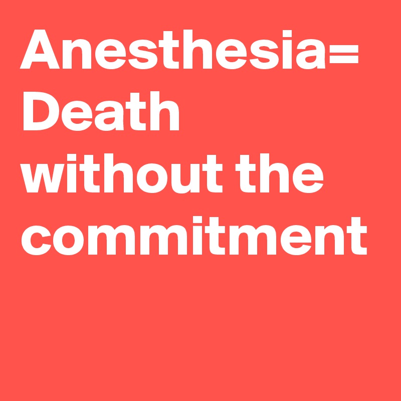 Anesthesia= Death without the commitment