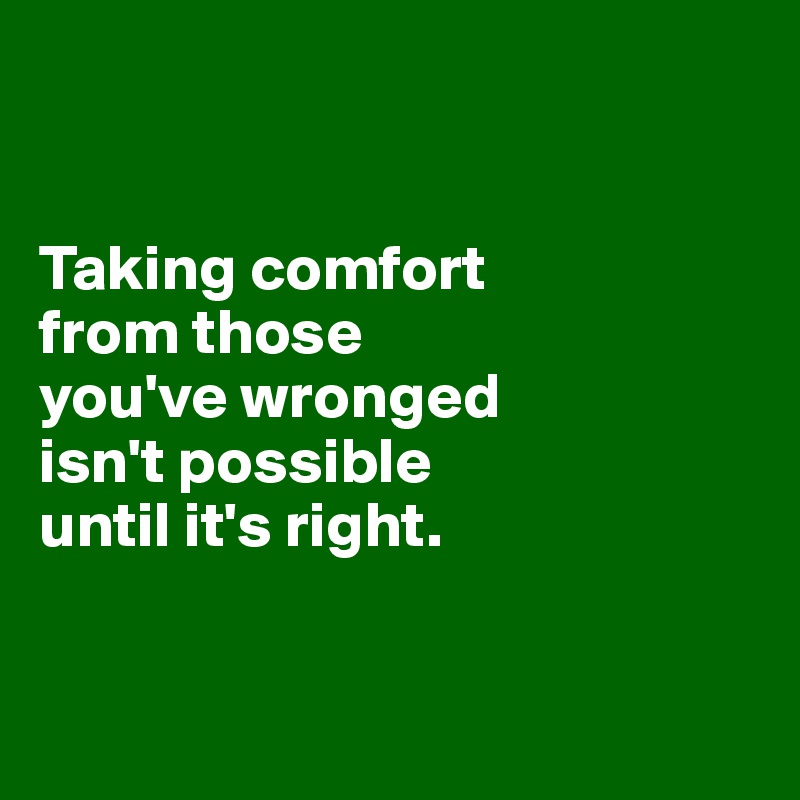 


Taking comfort 
from those 
you've wronged 
isn't possible 
until it's right.


