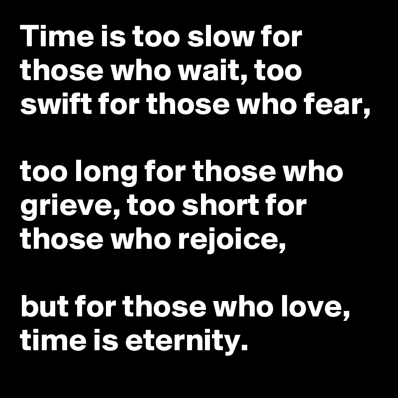 Time is too slow for those who wait, too swift for those who fear,

too long for those who grieve, too short for those who rejoice,

but for those who love, time is eternity.