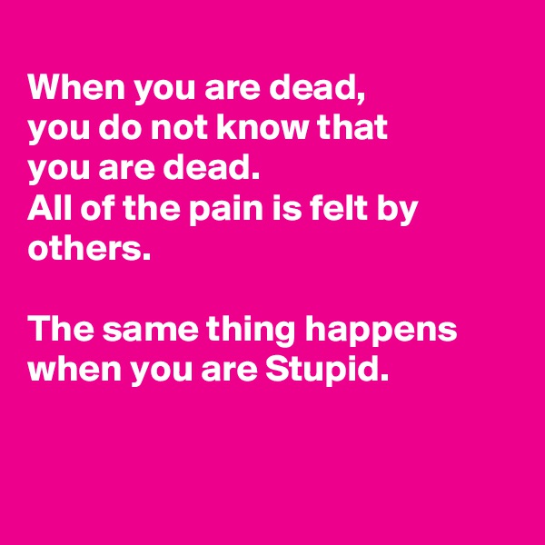 
When you are dead,
you do not know that 
you are dead. 
All of the pain is felt by others. 

The same thing happens when you are Stupid.


