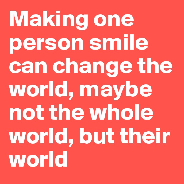 Making one person smile can change the world, maybe not the whole world, but their world