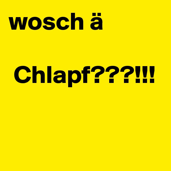 wosch ä

 Chlapf???!!!

