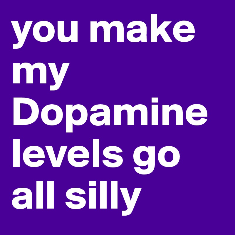 you make my Dopamine levels go all silly