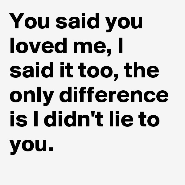 You said you loved me, I said it too, the only difference is I didn't lie to you.