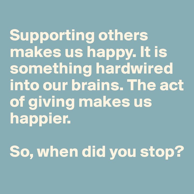 
Supporting others makes us happy. It is something hardwired into our brains. The act of giving makes us happier. 

So, when did you stop?
