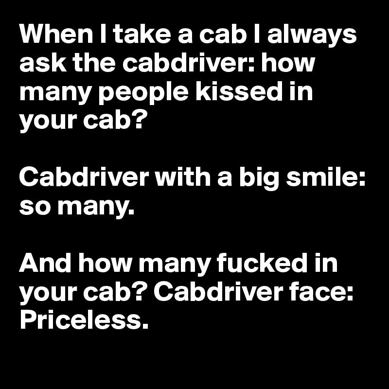 When I take a cab I always ask the cabdriver: how many people kissed in your cab?

Cabdriver with a big smile: so many.

And how many fucked in your cab? Cabdriver face: Priceless. 
