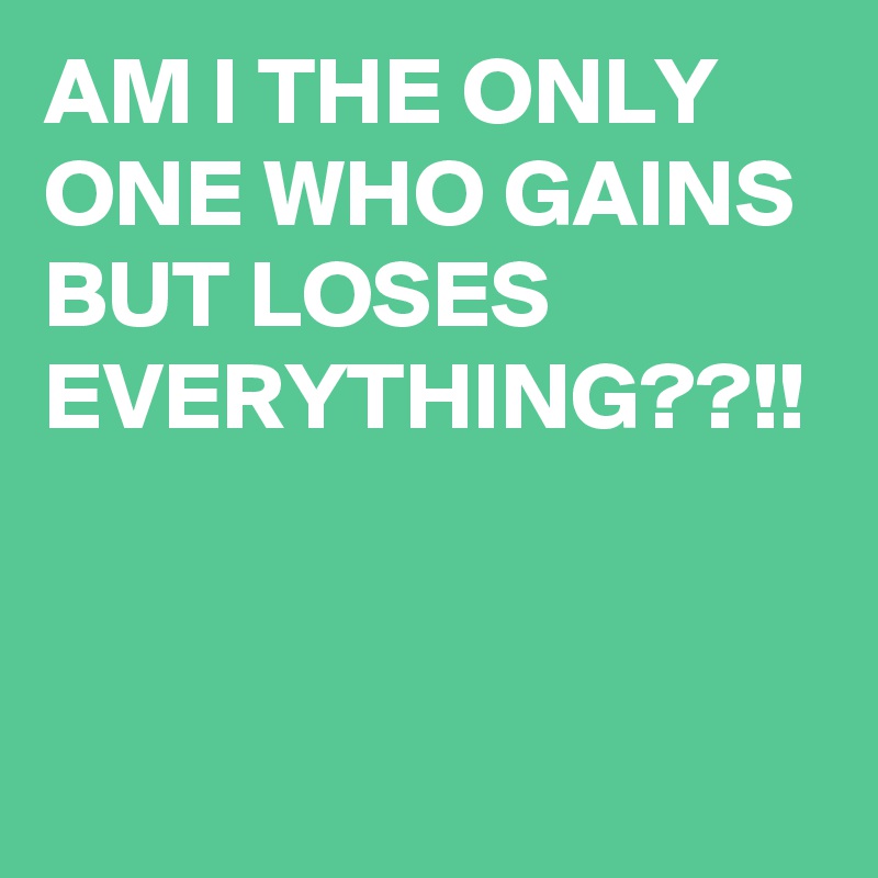 AM I THE ONLY ONE WHO GAINS BUT LOSES EVERYTHING??!!