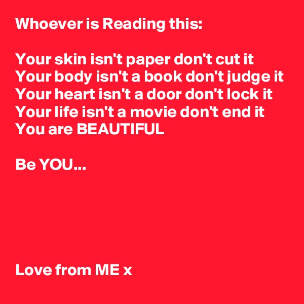 Whoever is Reading this:

Your skin isn't paper don't cut it
Your body isn't a book don't judge it
Your heart isn't a door don't lock it
Your life isn't a movie don't end it
You are BEAUTIFUL

Be YOU...





Love from ME x 