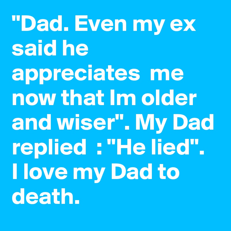 "Dad. Even my ex said he appreciates  me now that Im older and wiser". My Dad replied  : "He lied".
I love my Dad to death.