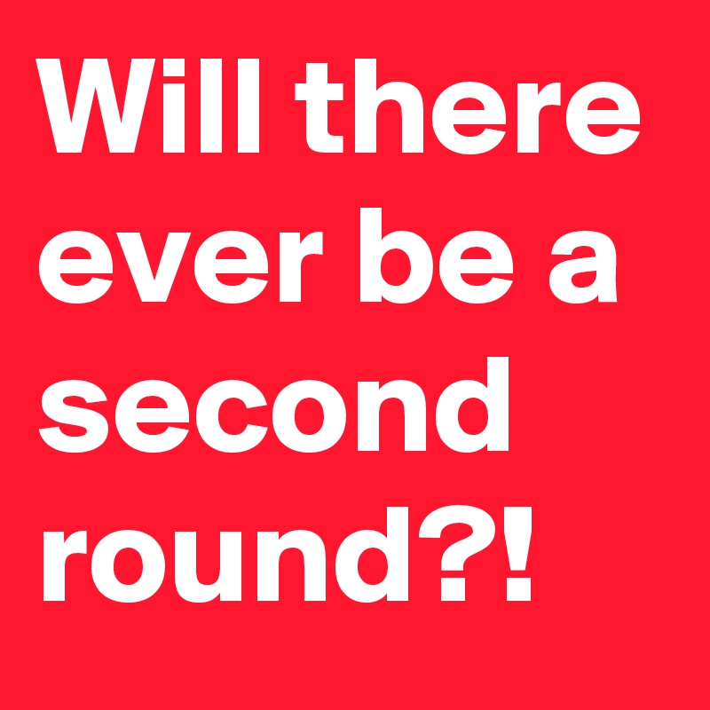 Will there ever be a second round?!