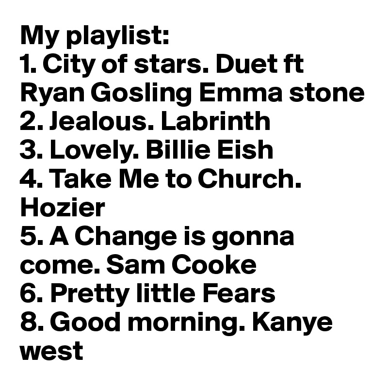 My playlist:
1. City of stars. Duet ft    Ryan Gosling Emma stone
2. Jealous. Labrinth
3. Lovely. Billie Eish
4. Take Me to Church.             Hozier
5. A Change is gonna come. Sam Cooke
6. Pretty little Fears
8. Good morning. Kanye west