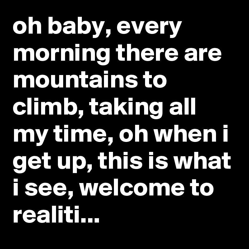 oh baby, every morning there are mountains to climb, taking all my time, oh when i get up, this is what i see, welcome to realiti...