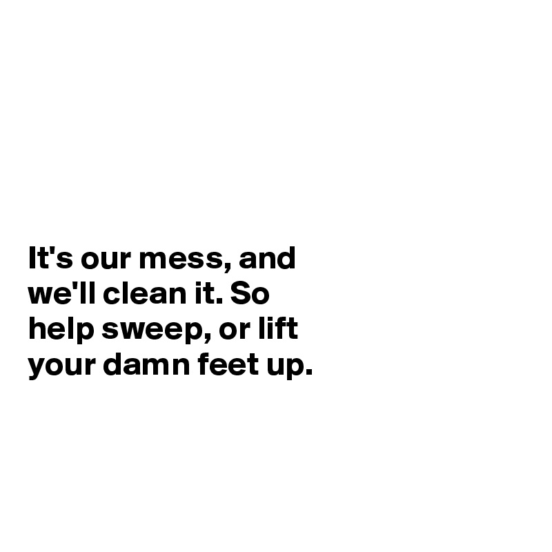 





It's our mess, and
we'll clean it. So 
help sweep, or lift
your damn feet up.

 

