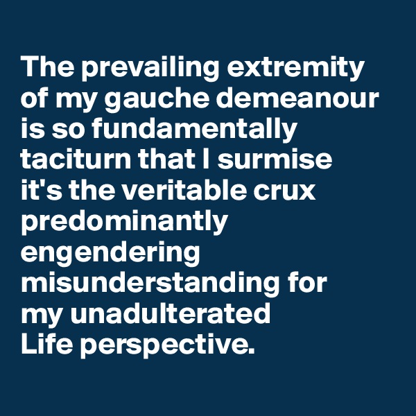 
The prevailing extremity of my gauche demeanour is so fundamentally taciturn that I surmise 
it's the veritable crux predominantly engendering misunderstanding for 
my unadulterated 
Life perspective.

