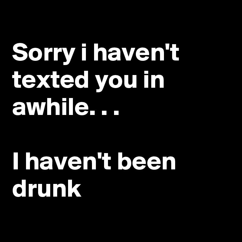 
Sorry i haven't texted you in awhile. . .

I haven't been drunk 
