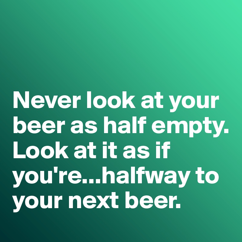 


Never look at your beer as half empty. 
Look at it as if you're...halfway to your next beer. 