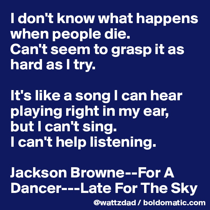 I don't know what happens when people die.  
Can't seem to grasp it as hard as I try.

It's like a song I can hear playing right in my ear, 
but I can't sing.
I can't help listening.

Jackson Browne--For A Dancer---Late For The Sky