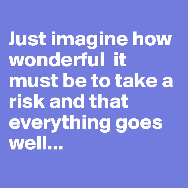 
Just imagine how wonderful  it must be to take a risk and that everything goes well...
