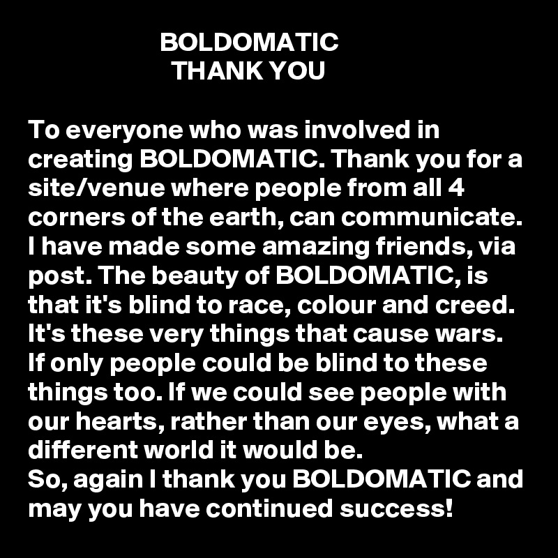                         BOLDOMATIC
                          THANK YOU

To everyone who was involved in creating BOLDOMATIC. Thank you for a site/venue where people from all 4 corners of the earth, can communicate. 
I have made some amazing friends, via post. The beauty of BOLDOMATIC, is that it's blind to race, colour and creed. It's these very things that cause wars. 
If only people could be blind to these things too. If we could see people with our hearts, rather than our eyes, what a different world it would be. 
So, again I thank you BOLDOMATIC and may you have continued success! 