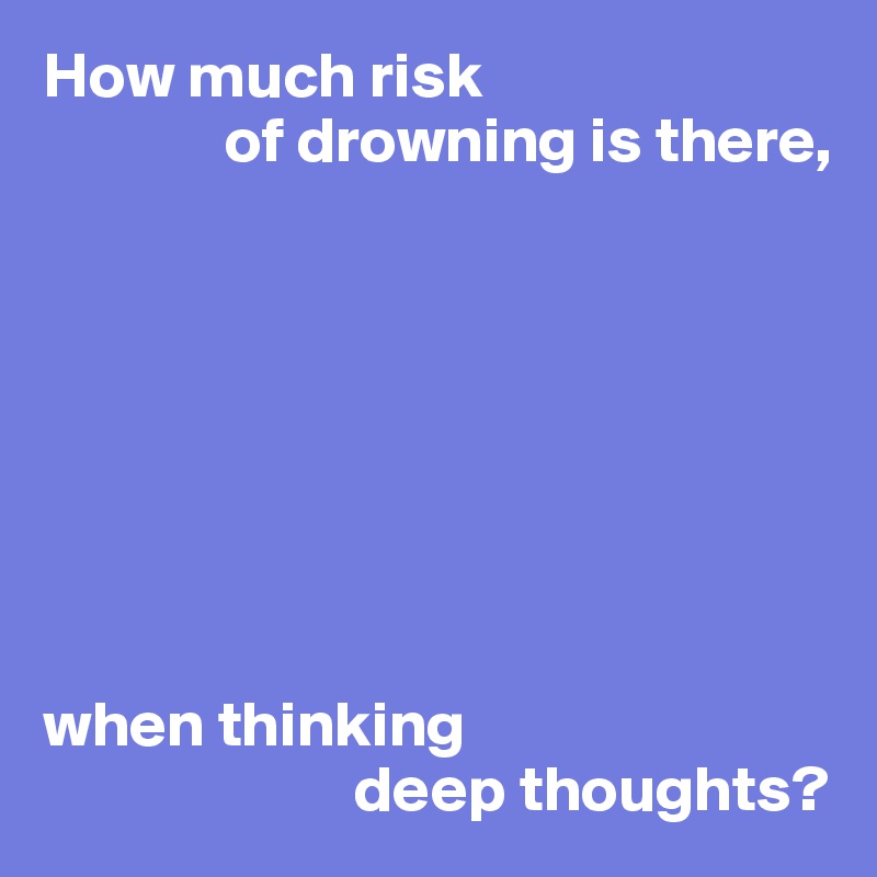 How much risk
              of drowning is there,








when thinking
                        deep thoughts?